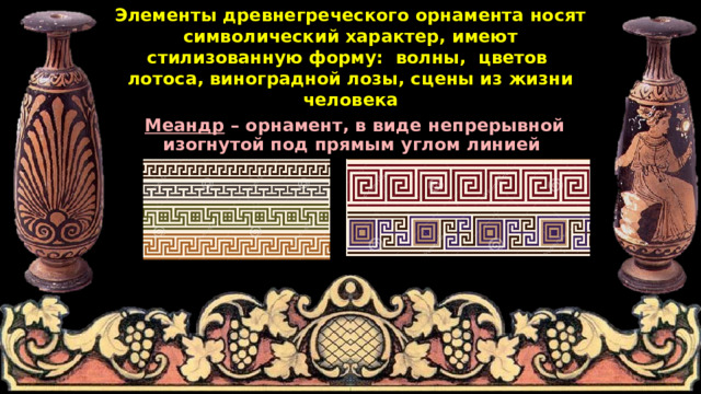 Элементы древнегреческого орнамента носят символический характер, имеют стилизованную форму: волны, цветов лотоса, виноградной лозы, сцены из жизни человека Меандр – орнамент, в виде непрерывной изогнутой под прямым углом линией 