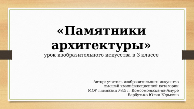 «Памятники архитектуры» урок изобразительного искусства в 3 классе Автор: учитель изобразительного искусства высшей квалификационной категории МОУ гимназии №45 г. Комсомольска-на-Амуре Барбутько Юлия Юрьевна 