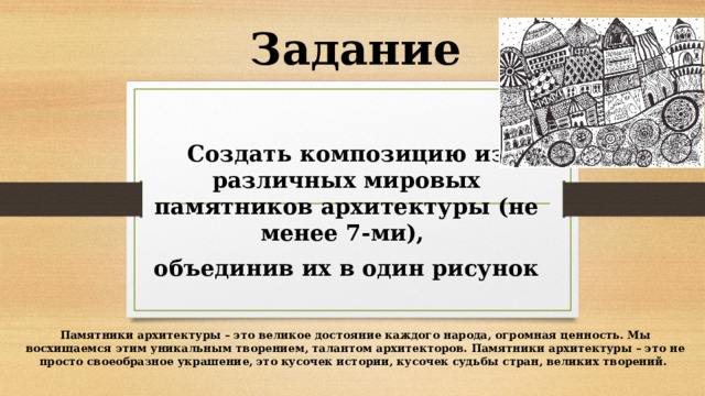 Задание Создать композицию из различных мировых памятников архитектуры (не менее 7-ми), объединив их в один рисунок Памятники архитектуры – это великое достояние каждого народа, огромная ценность. Мы восхищаемся этим уникальным творением, талантом архитекторов. Памятники архитектуры – это не просто своеобразное украшение, это кусочек истории, кусочек судьбы стран, великих творений. 