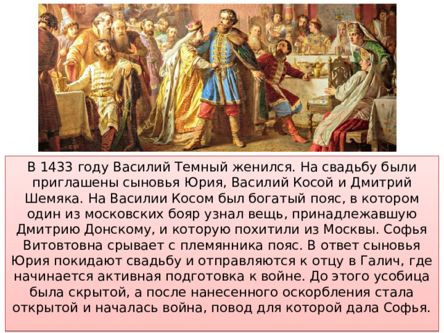 В 1433 году Василий Темный женился. На свадьбу были приглашены сыновья Юрия, Василий Косой и Дмитрий Шемяка. На Василии Косом был богатый пояс, в котором один из московских бояр узнал вещь, принадлежавшую Дмитрию Донскому, и которую похитили из Москвы. Софья Витовтовна срывает с племянника пояс. В ответ сыновья Юрия покидают свадьбу и отправляются к отцу в Галич, где начинается активная подготовка к войне. До этого усобица была скрытой, а после нанесенного оскорбления стала открытой и началась война, повод для которой дала Софья. 