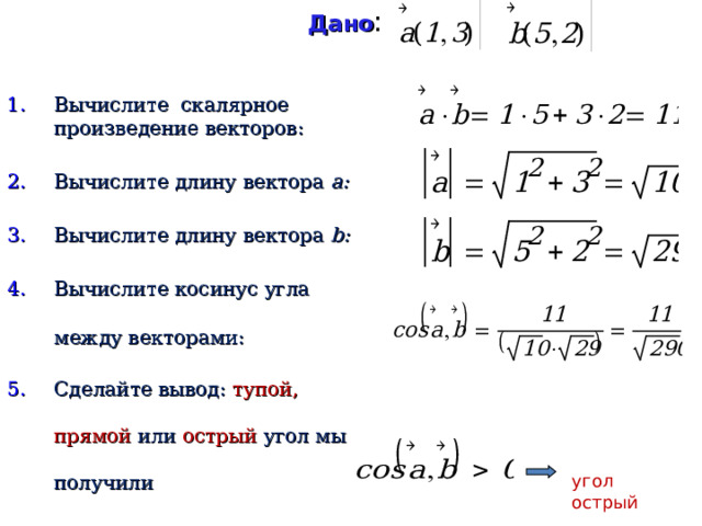 Дано :    Вычислите скалярное произведение векторов: Вычислите длину вектора a :  Вычислите длину вектора b : Вычислите косинус угла между векторами: Сделайте вывод: тупой, прямой или острый угол мы получили угол острый 