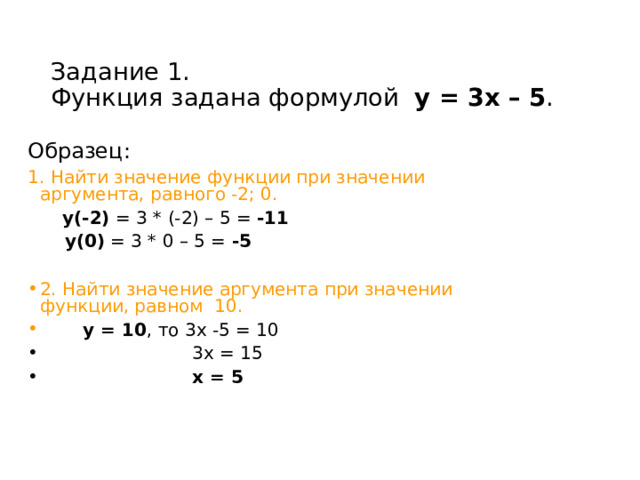  Задание 1.  Функция задана формулой у = 3х – 5 . Образец: 1. Найти значение функции при значении аргумента, равного -2; 0.   у(-2) = 3 * (-2) – 5 = -11   у(0) = 3 * 0 – 5 = -5  2. Найти значение аргумента при значении функции, равном 10.   у = 10 , то 3х -5 = 10  3х = 15  х = 5  