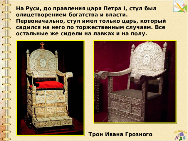 На Руси, до правления царя Петра I, стул был олицетворением богатства и власти. Первоначально, стул имел только царь, который садился на него по торжественным случаям. Все остальные же сидели на лавках и на полу. Трон Ивана Грозного 