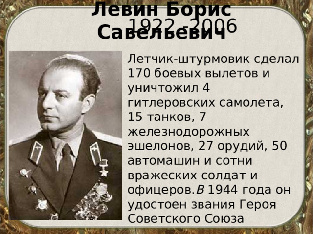 Левин Борис Савельевич   1922 -2006 Летчик-штурмовик сделал 170 боевых вылетов и уничтожил 4 гитлеровских самолета, 15 танков, 7 железнодорожных эшелонов, 27 орудий, 50 автомашин и сотни вражеских солдат и офицеров. В 1944 года он удостоен звания Героя Советского Союза  
