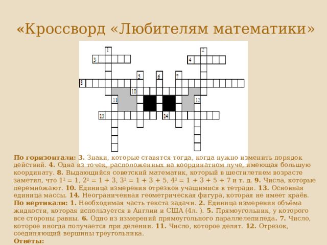   « Кроссворд «Любителям математики»    По горизонтали: 3.  Знаки, которые ставятся тогда, когда нужно изменить порядок действий.  4.  Одна из точек, расположенных на координатном луче, имеющая большую координату.  8.  Выдающийся советский математик, который в шестилетнем возрасте заметил, что 1 2  = 1, 2 2  = 1 + 3, 3 2  = 1 + 3 + 5, 4 2  = 1 + 3 + 5 + 7 и т. д.  9.  Числа, которые перемножают.  10.  Единица измерения отрезков учащимися в тетради.  13.  Основная единица массы.  14.  Неограниченная геометрическая фигура, которая не имеет краёв.  По вертикали:   1.  Необходимая часть текста задачи.  2.  Единица измерения объёма жидкости, которая используется в Англии и США (4л. ).  5.  Прямоугольник, у которого все стороны равны.  6.  Одно из измерений прямоугольного параллелепипеда . 7.  Число, которое иногда получается при делении.  11.  Число, которое делят.  12.  Отрезок, соединяющий вершины треугольника.  Ответы:  По горизонтали:  3. Скобки. 4. Правее. 8. Колмогоров. 9. Сомножители. 10. Сантиметр. 13. Килограмм. 14. Плоскость.   По вертикали:  1. Вопрос. 2. Галлон. 5. Квадрат. 6. Длина. 7. Остаток. 11. Делимое. 12. Сторона. 
