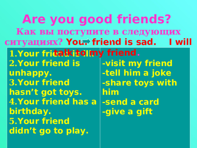   Are you good friends?  Как вы поступите в следующих ситуациях? Your friend is sad. I will talk to my friend .     1. Your friend is ill. 2. Your friend is unhappy. 3. Your friend hasn’t got toys. 4. Your friend has a birthday. 5. Your friend didn’t go to play.   - visit my friend - tell him a joke - share toys with him - send a card - give a gift 