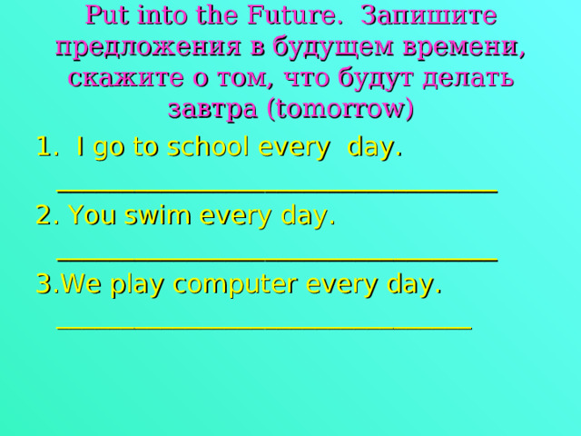  Put into the Future . Запишите предложения в будущем времени, скажите о том, что будут делать завтра ( tomorrow )   1. I go to school every day. __________________________________ 2. You swim every day. __________________________________ 3.We play computer every day. ________________________________ 