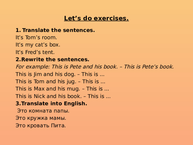  Let’s do exercises.   Translate the sentences. It’s Tom’s room. It’s my cat’s box. It’s Fred’s tent. 2.Rewrite the sentences. For example: This is Pete and his book. – This is Pete’s book. This is Jim and his dog. – This is … This is Tom and his jug. – This is … This is Max and his mug. – This is … This is Nick and his book. – This is … 3.Translate into English.  Это комната папы. Это кружка мамы. Это кровать Пита. 
