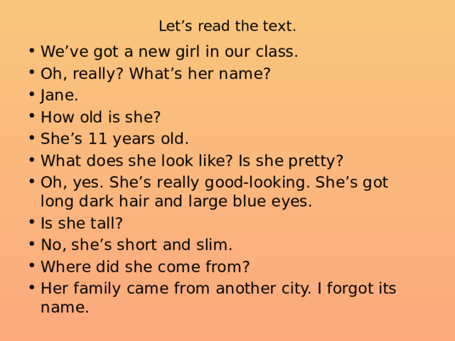 Let’s read the text.   We’ve got a new girl in our class. Oh, really? What’s her name? Jane. How old is she? She’s 11 years old. What does she look like? Is she pretty? Oh, yes. She’s really good-looking. She’s got long dark hair and large blue eyes. Is she tall? No, she’s short and slim. Where did she come from? Her family came from another city. I forgot its name. 