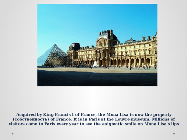 Acquired by King Francis I of France, the Mona Lisa is now the property (собственность) of France. It is in Paris at the Louvre museum. Millions of visitors come to Paris every year to see the enigmatic smile on Mona Lisa's lips 