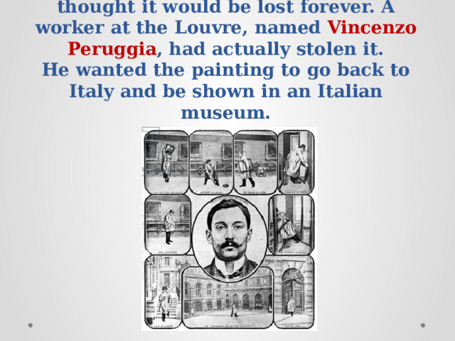 It was lost for two years, and everybody thought it would be lost forever. A worker at the Louvre, named Vincenzo Peruggia , had actually stolen it.  He wanted the painting to go back to Italy and be shown in an Italian museum.   