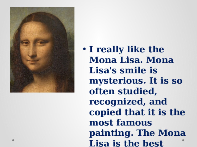 I really like the Mona Lisa. Mona Lisa's smile is mysterious. It is so often studied, recognized, and copied that it is the most famous painting. The Mona Lisa is the best known work of art in the world. 