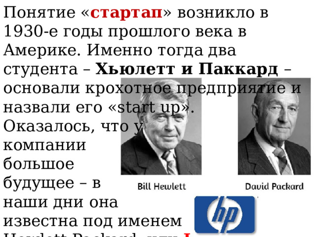 Понятие « стартап » возникло в 1930-е годы прошлого века в Америке. Именно тогда два студента – Хьюлетт и Паккард – основали крохотное предприятие и назвали его «start up». Оказалось, что у компании большое будущее – в наши дни она известна под именем Hewlett-Packard, или HP . 