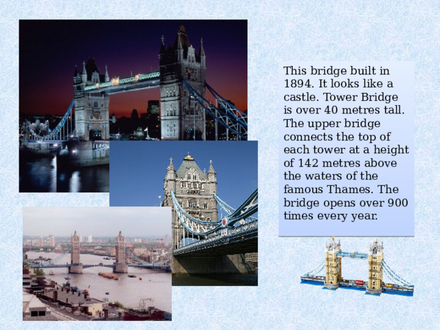 This bridge built in 1894. It looks like a castle. Tower Bridge is over 40 metres tall. The upper bridge connects the top of each tower at a height of 142 metres above the waters of the famous Thames. The bridge opens over 900 times every year. 