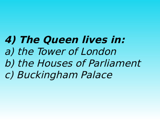  4) The Queen lives in:  a) the Tower of London  b) the Houses of Parliament  c) Buckingham Palace  