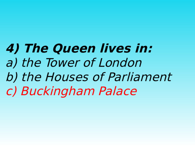  4) The Queen lives in:  a) the Tower of London  b) the Houses of Parliament  c) Buckingham Palace  