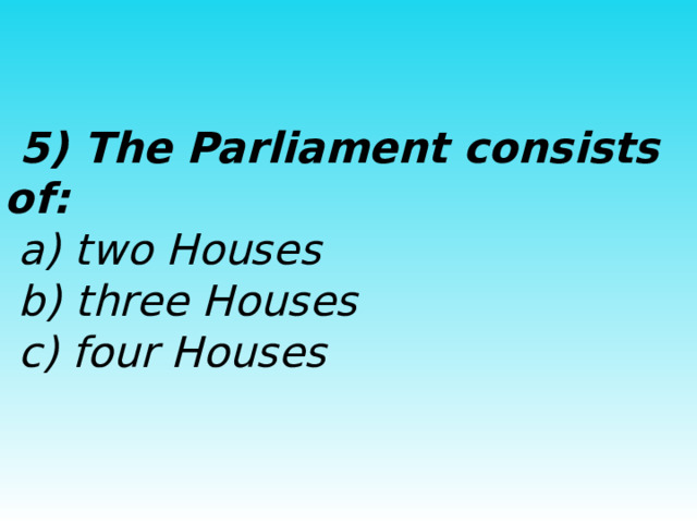  5) The Parliament consists of:  a) two Houses  b) three Houses  c) four Houses 