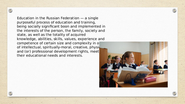 Education in the Russian Federation — a single purposeful process of education and training, being socially significant boon and implemented in the interests of the person, the family, society and state, as well as the totality of acquired knowledge, abilities, skills, values, experience and competence of certain size and complexity in order of intellectual, spiritually-moral, creative, physical and (or) professional development rights, meet their educational needs and interests. 