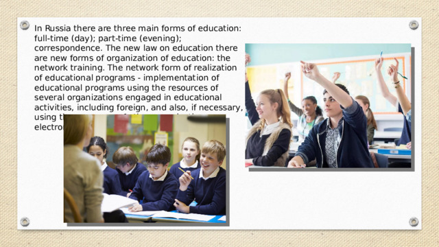 In Russia there are three main forms of education: full-time (day); part-time (evening); correspondence. The new law on education there are new forms of organization of education: the network training. The network form of realization of educational programs - implementation of educational programs using the resources of several organizations engaged in educational activities, including foreign, and also, if necessary, using the resources of other organizations; -electronic and distance learning. 
