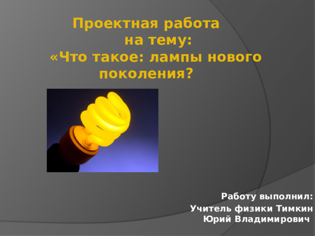 Проектная работа  на тему:  «Что такое: лампы нового поколения?  Работу выполнил:  Учитель физики Тимкин Юрий Владимирович   