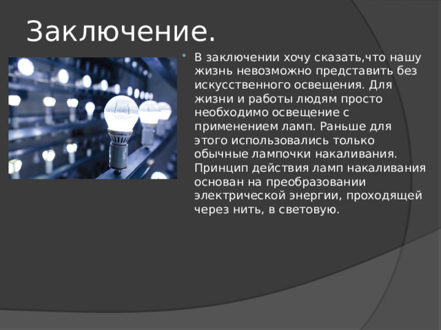 Заключение. В заключении хочу сказать,что нашу жизнь невозможно представить без искусственного освещения. Для жизни и работы людям просто необходимо освещение с применением ламп. Раньше для этого использовались только обычные лампочки накаливания. Принцип действия ламп накаливания основан на преобразовании электрической энергии, проходящей через нить, в световую. 