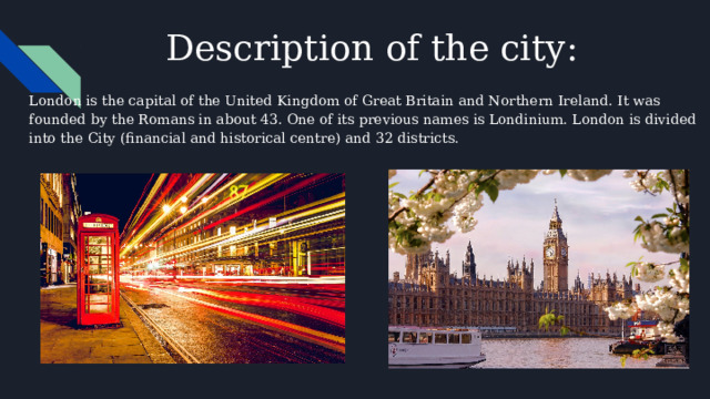 Description of the city: London is the capital of the United Kingdom of Great Britain and Northern Ireland. It was founded by the Romans in about 43. One of its previous names is Londinium. London is divided into the City (financial and historical centre) and 32 districts. 