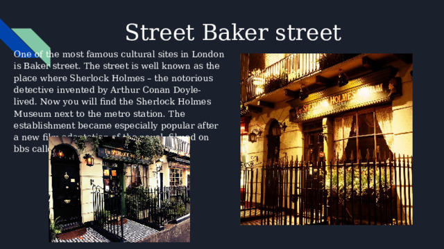 Street Baker street One of the most famous cultural sites in London is Baker street. The street is well known as the place where Sherlock Holmes – the notorious detective invented by Arthur Conan Doyle- lived. Now you will find the Sherlock Holmes Museum next to the metro station. The establishment became especially popular after a new film adaptation of the novel, filmed on bbs called 