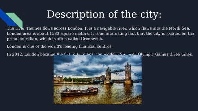 Description of the city: The river Thames flows across London. It is a navigable river, which flows into the North Sea. London area is about 1580 square meters. It is an interesting fact that the city is located on the prime meridian, which is often called Greenwich. London is one of the world's leading financial centres. In 2012, London became the first city to host the modern Summer Olympic Games three times. 