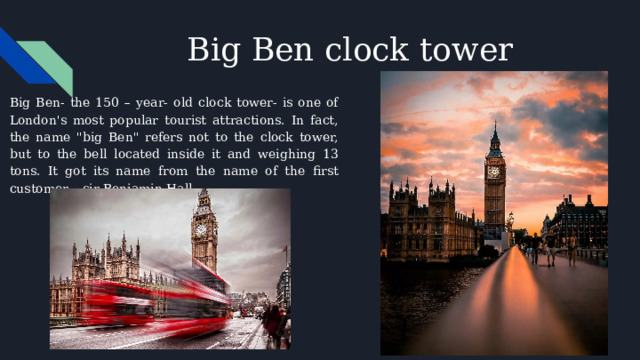 Big Ben clock tower Big Ben- the 150 – year- old clock tower- is one of London's most popular tourist attractions. In fact, the name 