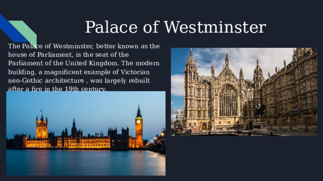 Palace of Westminster The Palace of Westminster, better known as the house of Parliament, is the seat of the Parliament of the United Kingdom. The modern building, a magnificent example of Victorian neo-Gothic architecture , was largely rebuilt after a fire in the 19th century. 