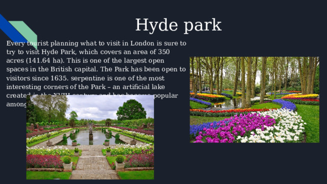 Hyde park Every tourist planning what to visit in London is sure to try to visit Hyde Park, which covers an area of 350 acres (141.64 ha). This is one of the largest open spaces in the British capital. The Park has been open to visitors since 1635. serpentine is one of the most interesting corners of the Park – an artificial lake created in the XVIII century and has become popular among fans of swimming and boating. 