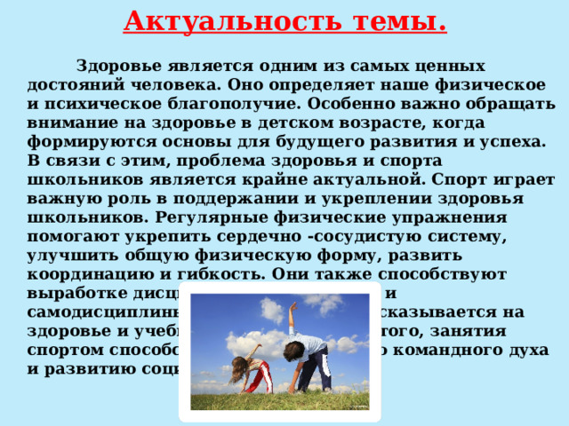 Актуальность темы.    Здоровье является одним из самых ценных достояний человека. Оно определяет наше физическое и психическое благополучие. Особенно важно обращать внимание на здоровье в детском возрасте, когда формируются основы для будущего развития и успеха. В связи с этим, проблема здоровья и спорта школьников является крайне актуальной. Спорт играет важную роль в поддержании и укреплении здоровья школьников. Регулярные физические упражнения помогают укрепить сердечно -сосудистую систему, улучшить общую физическую форму, развить координацию и гибкость. Они также способствуют выработке дисциплины, усидчивости и самодисциплины, что положительно сказывается на здоровье и учебном процессе. Кроме того, занятия спортом способствуют формированию командного духа и развитию социальных навыков. 