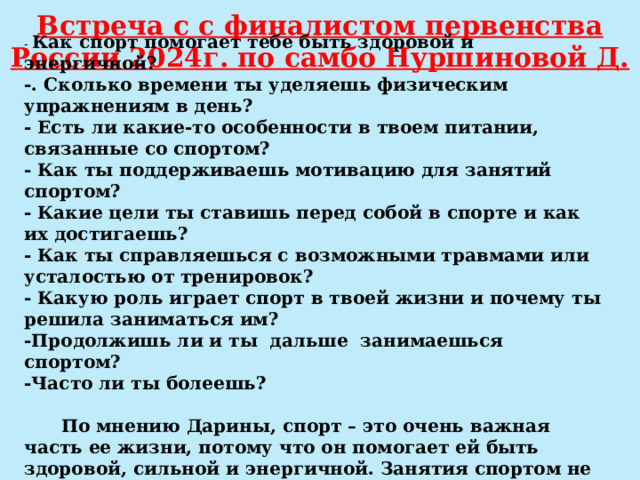 Встреча с с финалистом первенства России 2024г. по самбо Нуршиновой Д. - Как спорт помогает тебе быть здоровой и энергичной?  -. Сколько времени ты уделяешь физическим упражнениям в день?  - Есть ли какие-то особенности в твоем питании, связанные со спортом?  - Как ты поддерживаешь мотивацию для занятий спортом?  - Какие цели ты ставишь перед собой в спорте и как их достигаешь?  - Как ты справляешься с возможными травмами или усталостью от тренировок?  - Какую роль играет спорт в твоей жизни и почему ты решила заниматься им? -Продолжишь ли и ты дальше занимаешься спортом?  -Часто ли ты болеешь?   По мнению Дарины, спорт – это очень важная часть ее жизни, потому что он помогает ей быть здоровой, сильной и энергичной. Занятия спортом не только укрепляют ее тело, но и улучшают ее настроение и самочувствие. 