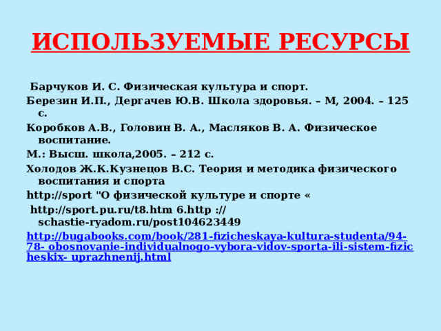 ИСПОЛЬЗУЕМЫЕ РЕСУРСЫ   Барчуков И. С. Физическая культура и спорт. Березин И.П., Дергачев Ю.В. Школа здоровья. – М, 2004. – 125 с. Коробков А.В., Головин В. А., Масляков В. А. Физическое воспитание. М.: Высш. школа,2005. – 212 с. Холодов Ж.К.Кузнецов В.С. Теория и методика физического воспитания и спорта http://sport 