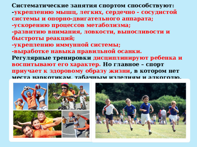   Систематические занятия спортом способствуют:  - укреплению мышц, легких, сердечно - сосудистой системы и опорно-двигательного аппарата;  -ускорению процессов метаболизма;  -развитию внимания, ловкости, выносливости и быстроты реакций;  -укреплению иммунной системы;  -выработке навыка правильной осанки.  Регулярные тренировки дисциплинируют ребенка и воспитывают его характер. Но главное – спорт приучает к здоровому образу жизни , в котором нет места наркотикам, табачным изделиям и алкоголю.   