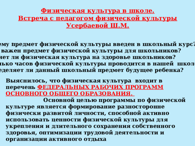 Физическая культура в школе.  Встреча с педагогом физической культуры Усербаевой Ш.М. .   - Почему предмет физической культуры введен в школьный курс? -Чем важен предмет физической культуры для школьников? -Влияет ли физическая культура на здоровье школьников? -Сколько часов физической культуры проводится в нашей школе? -Определяет ли данный школьный предмет будущее ребенка? Выяснилось, что физическая культура входит в перечень ФЕДЕРАЛЬНЫХ РАБОЧИХ ПРОГРАММ ОСНОВНОГО ОБЩЕГО ОБРАЗОВАНИЯ.  Основной целью программы по физической культуре является формирование разносторонне физически развитой личности, способной активно использовать ценности физической культуры для укрепления и длительного сохранения собственного здоровья, оптимизации трудовой деятельности и организации активного отдыха 