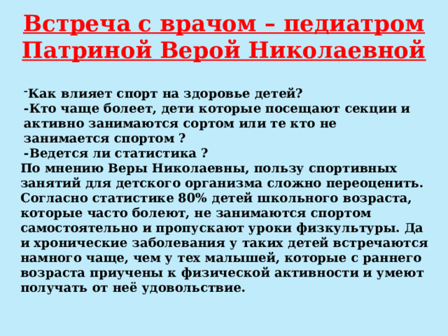 Встреча с врачом – педиатром Патриной Верой Николаевной Как влияет спорт на здоровье детей? -Кто чаще болеет, дети которые посещают секции и активно занимаются сортом или те кто не занимается спортом ? -Ведется ли статистика ? По мнению Веры Николаевны, пользу спортивных занятий для детского организма сложно переоценить. Согласно статистике 80% детей школьного возраста, которые часто болеют, не занимаются спортом самостоятельно и пропускают уроки физкультуры. Да и хронические заболевания у таких детей встречаются намного чаще, чем у тех малышей, которые с раннего возраста приучены к физической активности и умеют получать от неё удовольствие. 