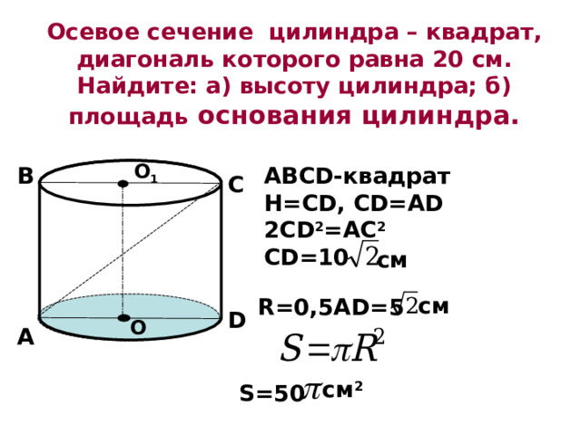 Осевое сечение цилиндра – квадрат, диагональ которого равна 20 см. Найдите: а) высоту цилиндра; б) площадь основания цилиндра. О 1 ABCD- квадрат Н=С D, CD=AD 2CD 2 =AC 2 CD=10 В С см см R=0,5AD=5 D О А см 2 S=50 