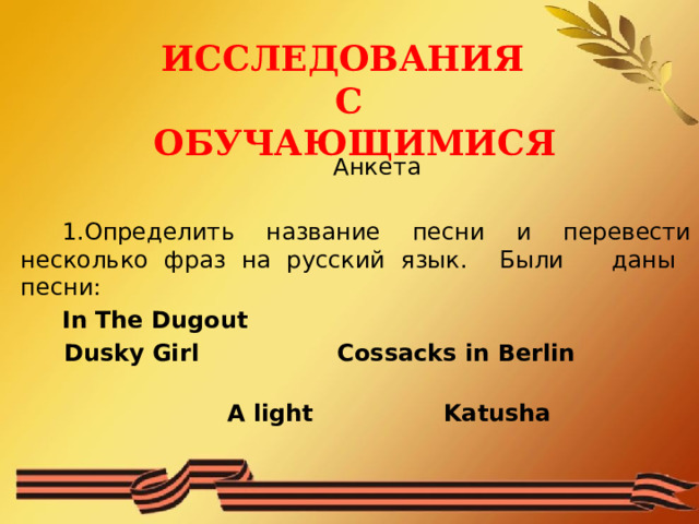 ИССЛЕДОВАНИЯ С ОБУЧАЮЩИМИСЯ  Анкета 1.Определить название песни и перевести несколько фраз на русский язык. Были даны песни: In The Dugout Dusky Girl Cossacks in Berlin  A light Katusha 