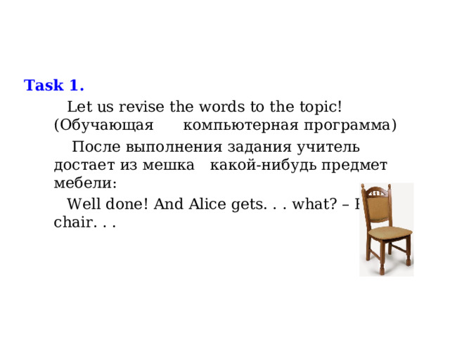 Task 1.   Let us revise the words to the  topic!  ( Обучающая компьютерная программа)  После выполнения задания учитель достает из мешка какой-нибудь предмет мебели:  Well done ! And Alice gets. . . what? – P: a chair. . . 