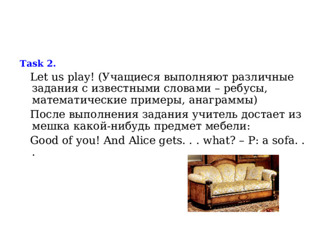  Task 2.  Let us play ! (Учащиеся выполняют различные задания с известными словами – ребусы, математические примеры, анаграммы)  После выполнения задания учитель достает из мешка какой-нибудь предмет мебели:  Good of you ! And Alice gets . . . what ? – P : a sofa . . . 
