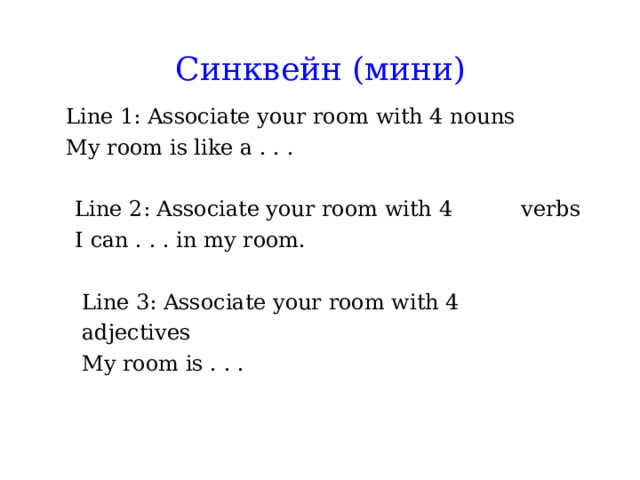  Синквейн (мини)   Line 1: Associate your room with 4 nouns My room is like a . . . Line 1: Associate your room with 4 nouns My room is like a . . .   Line 2: Associate your room with 4  verbs    I can . . . in my room.  Line 3: Associate your room with 4  adjectives    My room is . . . 