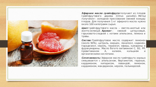 Эфирное масло грейпфрута   получают из плодов грейпфрутового дерева (Citrus paradisi).  Метод получения  – холодное прессование свежей кожуры плодов. Для получения 1 кг эфирного масла нужно около 100 килограмм сырья. Цвет  грейпфрутового масла – светло-желтый или желто-зеленый.  Аромат  – свежий цитрусовый, горьковато-сладкий с нотами апельсина, лимона и травы. Состав:   Грейпфрутовое масло содержит лимонен (около 90%), цитраль, мирцен, линалоол, кадинен, парадизиол, нероль, гераниол, эфиры, кумарины и фурокумарины. Масло богато витамином С, В2, РР, провитамином А, калием, кальцием и органическими кислотами. Сочетаемость:  Эфирное масло грейпфрута хорошо смешивается с апельсином, бергамотом, геранью, кардамоном, кипарисом, лавандой, лимоном, кардамоном, мандарином, нероли, пальмарозой.   