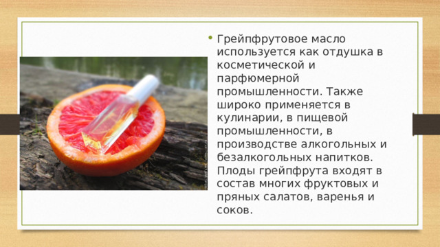 Грейпфрутовое масло используется как отдушка в косметической и парфюмерной промышленности. Также широко применяется в кулинарии, в пищевой промышленности, в производстве алкогольных и безалкогольных напитков. Плоды грейпфрута входят в состав многих фруктовых и пряных салатов, варенья и соков. 