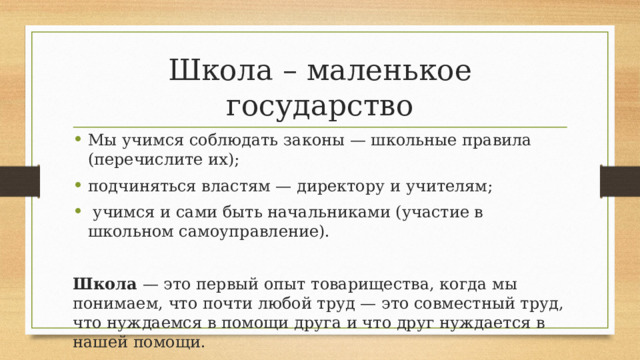Школа – маленькое государство Мы учимся соблюдать законы — школьные правила (перечислите их); подчиняться властям — директору и учителям;  учимся и сами быть начальниками (участие в школьном самоуправление).  Школа — это первый опыт товарищества, когда мы понимаем, что почти любой труд — это совместный труд, что нуждаемся в помощи друга и что друг нуждается в нашей помощи. 