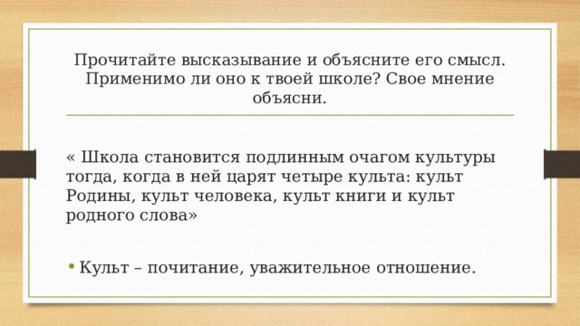 Прочитайте высказывание и объясните его смысл. Применимо ли оно к твоей школе? Свое мнение объясни. « Школа становится подлинным очагом культуры тогда, когда в ней царят четыре культа: культ Родины, культ человека, культ книги и культ родного слова» Культ – почитание, уважительное отношение. 