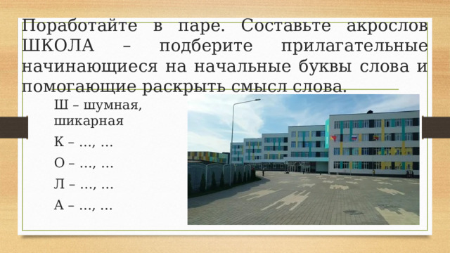 Поработайте в паре. Составьте акрослов ШКОЛА – подберите прилагательные начинающиеся на начальные буквы слова и помогающие раскрыть смысл слова. Ш – шумная, шикарная К – …, … О – …, … Л – …, … А – …, … 