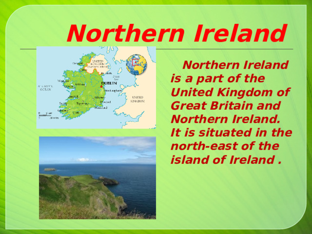  Northern Ireland  Northern Ireland is a part of the United Kingdom of Great Britain and Northern Ireland. It is situated in the north-east of the island of Ireland .     