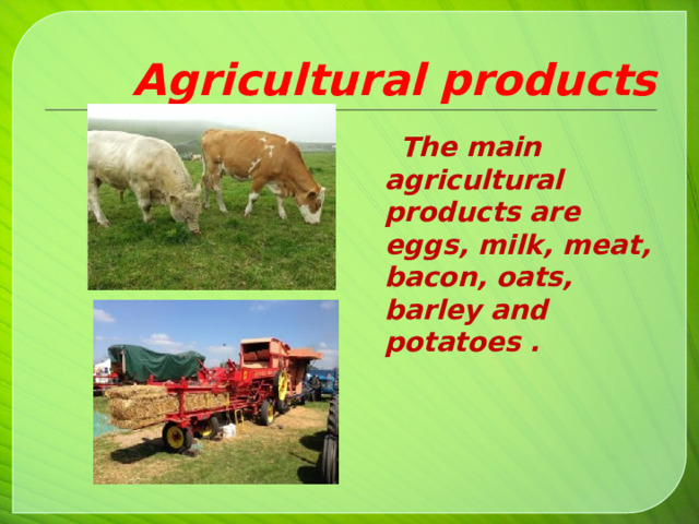 Agricultural products  The main agricultural products are eggs, milk, meat, bacon, oats, barley and potatoes .   