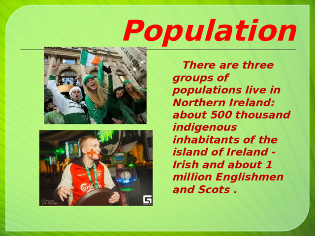 Population  There are three groups of populations live in Northern Ireland: about 500 thousand indigenous inhabitants of the island of Ireland - Irish and about 1 million Englishmen and Scots .     